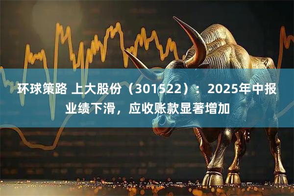 环球策路 上大股份（301522）：2025年中报业绩下滑，应收账款显著增加