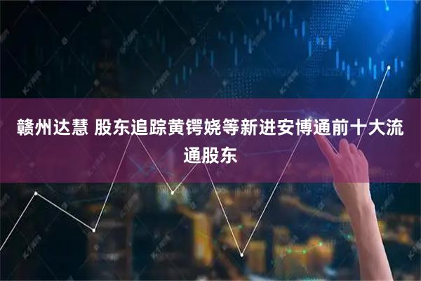 赣州达慧 股东追踪黄锷娆等新进安博通前十大流通股东