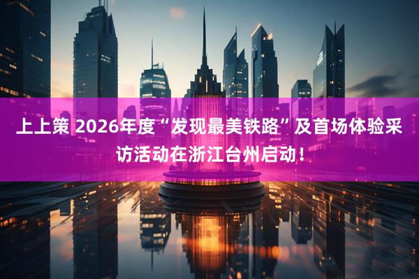 上上策 2026年度“发现最美铁路”及首场体验采访活动在浙江台州启动！
