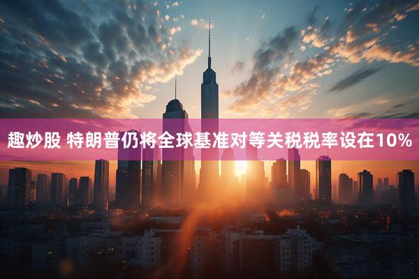趣炒股 特朗普仍将全球基准对等关税税率设在10%
