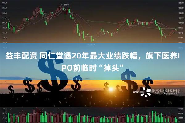 益丰配资 同仁堂遇20年最大业绩跌幅，旗下医养IPO前临时“掉头”