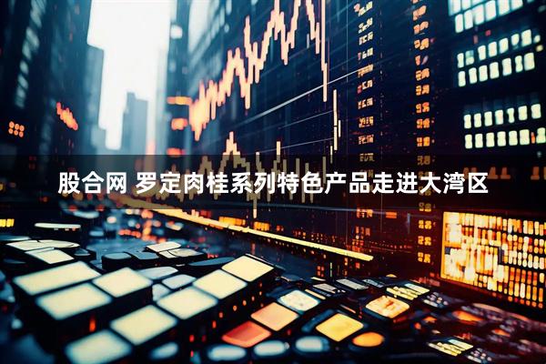 股合网 罗定肉桂系列特色产品走进大湾区