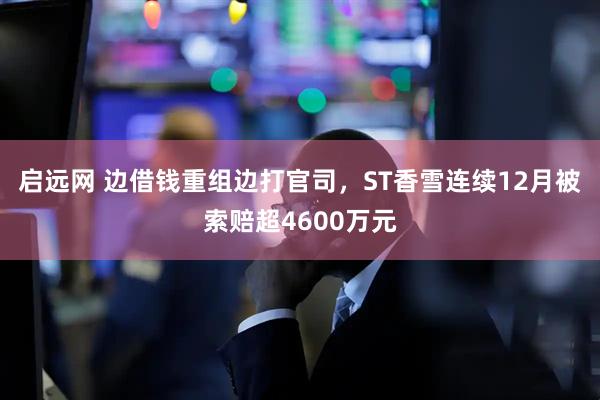 启远网 边借钱重组边打官司，ST香雪连续12月被索赔超4600万元