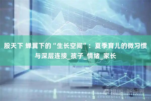 股天下 蝉翼下的“生长空间”：夏季育儿的微习惯与深层连接_孩子_情绪_家长