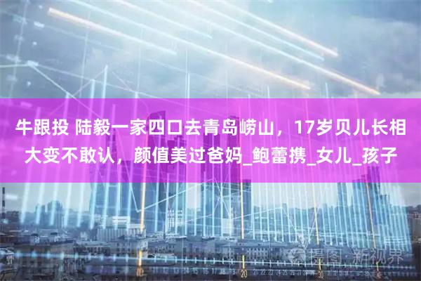 牛跟投 陆毅一家四口去青岛崂山，17岁贝儿长相大变不敢认，颜值美过爸妈_鲍蕾携_女儿_孩子