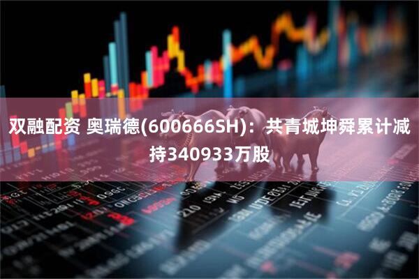 双融配资 奥瑞德(600666SH)：共青城坤舜累计减持340933万股
