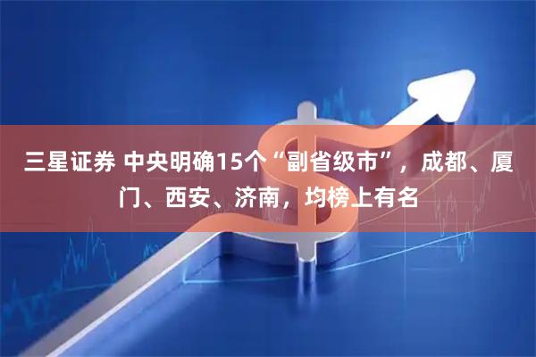 三星证券 中央明确15个“副省级市”，成都、厦门、西安、济南，均榜上有名