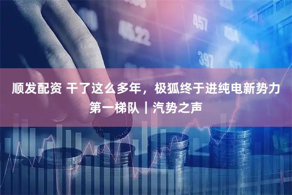 顺发配资 干了这么多年，极狐终于进纯电新势力第一梯队｜汽势之声