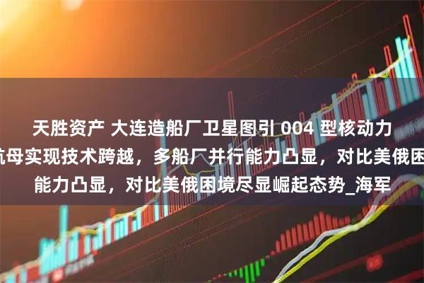 天胜资产 大连造船厂卫星图引 004 型核动力航母预建猜想，中国航母实现技术跨越，多船厂并行能力凸显，对比美俄困境尽显崛起态势_海军