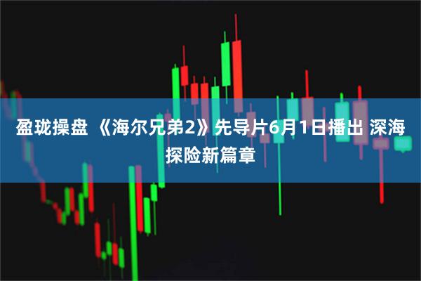 盈珑操盘 《海尔兄弟2》先导片6月1日播出 深海探险新篇章
