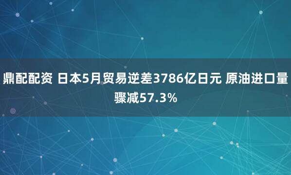 鼎配配资 日本5月贸易逆差3786亿日元 原油进口量骤减57.3%