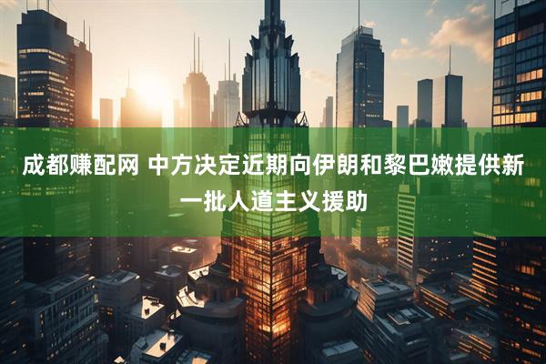 成都赚配网 中方决定近期向伊朗和黎巴嫩提供新一批人道主义援助